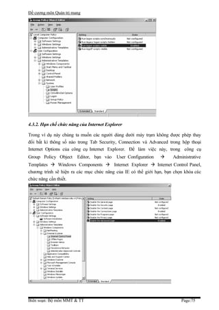 Đề cương môn Quản trị mang




4.3.2. Hạn chế chức năng của Internet Explorer

Trong ví dụ này chúng ta muốn các người dùng dưới máy trạm không được phép thay
đổi bất kì thông số nào trong Tab Security, Connection và Advanced trong hộp thoại
Internet Options của công cụ Internet Explorer. Để làm việc này, trong công cụ
Group Policy Object     Editor, bạn vào    User Configuration       Administrative
Templates  Windows Components  Internet Explorer  Internet Control Panel,
chương trình sẽ hiện ra các mục chức năng của IE có thể giới hạn, bạn chọn khóa các
chức năng cần thiết.




Biên soạn: Bộ môn MMT & TT                                               Page:75
 