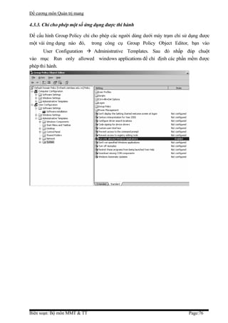 Đề cương môn Quản trị mang

4.3.3. Chỉ cho phép một số ứng dụng được thi hành

Để cấu hình Group Policy chỉ cho phép các người dùng dưới máy trạm chỉ sử dụng được
một vài ứng dụng nào đó, trong công cụ Group Policy Object Editor, bạn vào
       User Configuration  Administrative Templates. Sau đó nhấp đúp chuột
vào mục Run only allowed windows applications để chỉ định các phần mềm được
phép thi hành.




Biên soạn: Bộ môn MMT & TT                                               Page:76
 
