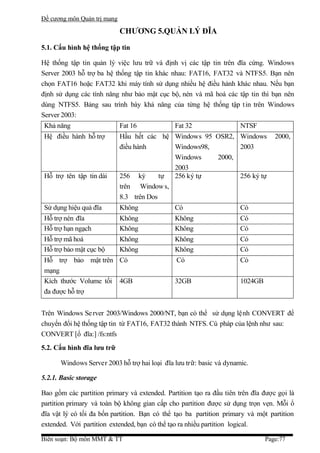 Đề cương môn Quản trị mang

                             CHƯƠNG 5.QUẢN LÝ ĐĨA

5.1. Cấu hình hệ thống tập tin

Hệ thống tập tin quản lý việc lưu trữ và định vị các tập tin trên đĩa cứng. Windows
Server 2003 hỗ trợ ba hệ thống tập tin khác nhau: FAT16, FAT32 và NTFS5. Bạn nên
chọn FAT16 hoặc FAT32 khi máy tính sử dụng nhiều hệ điều hành khác nhau. Nếu bạn
định sử dụng các tính năng như bảo mật cục bộ, nén và mã hoá các tập tin thì bạn nên
dùng NTFS5. Bảng sau trình bày khả năng của từng hệ thống tập t in trên Windows
Server 2003:
 Khả năng                    Fat 16            Fat 32                 NTSF
 Hệ điều hành hỗ trợ         Hầu hết các hệ Windows 95 OSR2, Windows              2000,
                             điều hành       Windows98,       2003
                                             Windows    2000,
                                             2003
 Hỗ trợ tên tập tin dài      256 ký       tự 256 ký tự        256 ký tự
                             trên Window s,
                             8.3 trên Dos
 Sử dụng hiệu quả đĩa        Không             Có                     Có
 Hỗ trợ nén đĩa              Không             Không                  Có
 Hỗ trợ hạn ngạch            Không             Không                  Có
 Hỗ trợ mã hoá               Không             Không                  Có
 Hỗ trợ bảo mật cục bộ       Không             Không                  Có
 Hỗ trợ bảo mật trên Có                        Có                     Có
 mạng
 Kích thước Volume tối 4GB                     32GB                   1024GB
 đa được hỗ trợ


Trên Windows Se rver 2003/Windows 2000/NT, bạn có thể sử dụng lệnh CONVERT để
chuyển đổi hệ thống tập tin từ FAT16, FAT32 thành NTFS. Cú pháp của lệnh như sau:
CONVERT [ổ đĩa:] /fs:ntfs
5.2. Cấu hình đĩa lưu trữ

      Windows Server 2003 hỗ trợ hai loại đĩa lưu trữ: basic và dynamic.

5.2.1. Basic storage

Bao gồm các partition primary và extended. Partition tạo ra đầu tiên trên đĩa được gọi là
partition primary và toàn bộ không gian cấp cho partition được sử dụng trọn vẹn. Mỗi ổ
đĩa vật lý có tối đa bốn partition. Bạn có thể tạo ba partition primary và một partition
extended. Với partition extended, bạn có thể tạo ra nhiều partition logical.

Biên soạn: Bộ môn MMT & TT                                                     Page:77
 