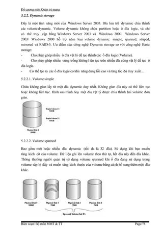 Đề cương môn Quản trị mang
5.2.2. Dynamic storage

Đây là một tính năng mới của Windows Server 2003. Đĩa lưu trữ dynamic chia thành
các volume dynamic. Volume dynamic không chứa partition hoặc ổ đĩa logic, và chỉ
có thể truy cập bằng Windows Server 2003 và Windows 2000. Windows Server
2003/ Windows 2000 hỗ trợ năm loại volume dynamic: simple, spanned, striped,
mirrored và RAID-5. Ưu điểm của công nghệ Dynamic storage so với công nghệ Basic
storage:
-      Cho phép ghép nhiều ổ đĩa vật lý để tạo thành các ổ đĩa logic (Volume).
-      Cho phép ghép nhiều vùng trống không l iên tục trên nhiều đĩa cứng vật lý để tạo ổ
đĩa logic.
-     Có thể tạo ra các ổ đĩa logic có khả năng dung lỗ i cao và tăng tốc độ truy xuất…

5.2.2.1. Volume simple

Chứa không gian lấy từ một đĩa dynamic duy nhất. Không gian đĩa này có thể liên tục
hoặc không liên tục. Hình sau minh hoạ một đĩa vật lý được chia thành hai volume đơn
giản.




5.2.2.2. Volume spanned

Bao gồm một hoặc nhiều đĩa dynamic (tối đa là 32 đĩa). Sử dụng khi bạn muốn
tăng kích cỡ của volume. Dữ liệu ghi lên volume theo thứ tự, hết đĩa này đến đĩa khác.
Thông thường người quản trị sử dụng volume spanned khi ổ đĩa đang sử dụng trong
volume sắp bị đầy và muốn tăng kích thước của volume bằng cá ch bổ sung thêm một đĩa
khác.




Biên soạn: Bộ môn MMT & TT                                                    Page:78
 