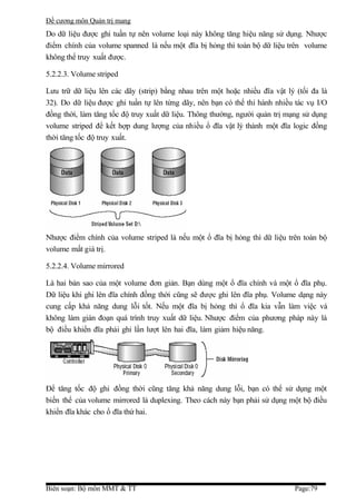Đề cương môn Quản trị mang
Do dữ liệu được ghi tuần tự nên volume loại này không tăng hiệu năng sử dụng. Nhược
điểm chính của volume spanned là nếu một đĩa bị hỏng thì toàn bộ dữ liệu trên volume
không thể truy xuất được.

5.2.2.3. Volume striped

Lưu trữ dữ liệu lên các dãy (strip) bằng nhau trên một hoặc nhiều đĩa vật lý (tối đa là
32). Do dữ liệu được ghi tuần tự lên từng dãy, nên bạn có thể thi hành nhiều tác vụ I/O
đồng thời, làm tăng tốc độ truy xuất dữ liệu. Thông thường, người quản trị mạng sử dụng
volume striped để kết hợp dung lượng của nhiều ổ đĩa vật lý thành một đĩa logic đồng
thời tăng tốc độ truy xuất.




Nhược điểm chính của volume striped là nếu một ổ đĩa bị hỏng thì dữ liệu trên toàn bộ
volume mất giá trị.

5.2.2.4. Volume mirrored

Là hai bản sao của một volume đơn giản. Bạn dùng một ổ đĩa chính và một ổ đĩa phụ.
Dữ liệu khi ghi lên đĩa chính đồng thời cũng sẽ được ghi lên đĩa phụ. Volume dạng này
cung cấp khả năng dung lỗi tốt. Nếu một đĩa bị hỏng thì ổ đĩa kia vẫn làm việc và
không làm gián đoạn quá trình truy xuất dữ liệu. Nhược điểm của phương pháp này là
bộ điều khiển đĩa phải ghi lần lượt lên hai đĩa, làm giảm hiệu năng.




Để tăng tốc độ ghi đồng thời cũng tăng khả năng dung lỗi, bạn có thể sử dụng một
biến thể của volume mirrored là duplexing. Theo cách này bạn phải sử dụng một bộ điều
khiển đĩa khác cho ổ đĩa thứ hai.




Biên soạn: Bộ môn MMT & TT                                                   Page:79
 