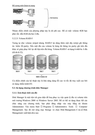 Đề cương môn Quản trị mang




Nhược điểm chính của phương pháp này là chi phí cao. Để có một volume 4GB bạn
phải tốn đến 8GB cho hai ổ đĩa.

5.2.2.5. Volume RAID-5

Tương tự như volume striped nhưng RAID-5 lại dùng thêm một dãy (strip) ghi thông
tin kiểm lỗi parity. Nếu một đĩa của volume bị hỏng thì thông tin parity ghi trên đĩa
khác sẽ giúp phục hồi lại dữ liệu trên đĩa hỏng. Volume RAID-5 sử dụng ít nhất ba ổ đĩa
(tối đa là 32).




Ưu điểm chính của kỹ thuật này là khả năng dung lỗi cao và tốc độ truy xuất cao bởi
sử dụng nhiều kênh I/O.
5.3. Sử dụng chương trình disk Manager

5.3.1. Xem thuộc tính của đĩa

Disk Manager là một tiện ích giao diện đồ hoạ phục vụ việc quản lý đĩa và volume trên
môi trường Windows 2000 và Windows Server 2003. Để có thể sử dụng được hết các
chức năng của chương trình, bạn phải đăng nhập vào máy bằng tài khoản
Administrator. Vào menu Start  Programs  Administrative Tools  Computer
Management. Sau đó mở rộng mục Storage và chọn Disk Management. C ửa sổ Disk
Management xuất hiện như sau:




Biên soạn: Bộ môn MMT & TT                                                  Page:80
 