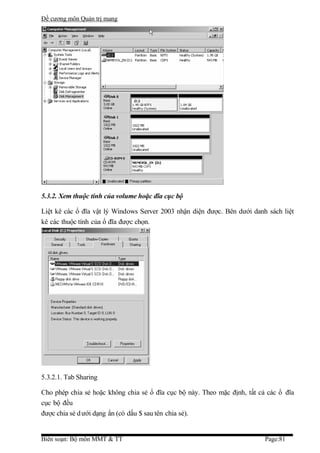 Đề cương môn Quản trị mang




5.3.2. Xem thuộc tính của volume hoặc đĩa cục bộ

Liệt kê các ổ đĩa vật lý Windows Server 2003 nhận diện được. Bên dưới danh sách liệt
kê các thuộc tính của ổ đĩa được chọn.




5.3.2.1. Tab Sharing

Cho phép chia sẻ hoặc không chia sẻ ổ đĩa cục bộ này. Theo mặc định, tất cả các ổ đĩa
cục bộ đều
được chia sẻ d ưới dạng ẩn (có dấu $ sau tên chia sẻ).


Biên soạn: Bộ môn MMT & TT                                                 Page:81
 