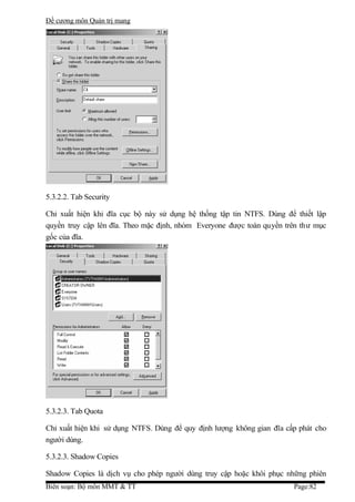 Đề cương môn Quản trị mang




5.3.2.2. Tab Security

Chỉ xuất hiện khi đĩa cục bộ này sử dụng hệ thống tập tin NTFS. Dùng để thiết lập
quyền truy cập lên đĩa. Theo mặc định, nhóm Everyone được toàn quyền trên thư mục
gốc của đĩa.




5.3.2.3. Tab Quota

Chỉ xuất hiện khi sử dụng NTFS. Dùng để quy định lượng không gian đĩa cấp phát cho
người dùng.

5.3.2.3. Shadow Copies

Shadow Copies là dịch vụ cho phép người dùng truy cập hoặc khôi phục những phiên
Biên soạn: Bộ môn MMT & TT                                              Page:82
 