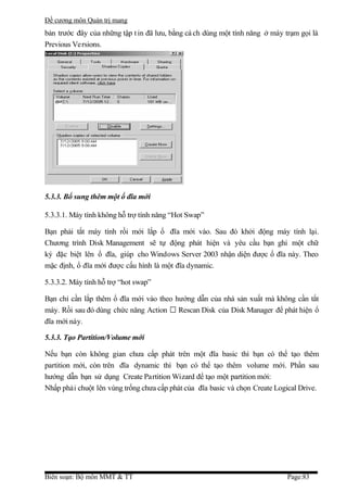 Đề cương môn Quản trị mang
bản trước đây của những tập t in đã lưu, bằng cá ch dùng một tính năng ở máy trạm gọi là
Previous Versions.




5.3.3. Bổ sung thêm một ổ đĩa mới

5.3.3.1. Máy tính không hỗ trợ tính năng “Hot Swap”

Bạn phải tắt máy tính rồi mới lắp ổ đĩa mới vào. Sau đó khởi động máy tính lại.
Chương trình Disk Management sẽ tự động phát hiện và yêu cầu bạn ghi một chữ
ký đặc biệt lên ổ đĩa, giúp cho Windows Server 2003 nhận diện được ổ đĩa này. Theo
mặc định, ổ đĩa mới được cấu hình là một đĩa dynamic.

5.3.3.2. Máy tính hỗ trợ “hot swap”

Bạn chỉ cần lắp thêm ổ đĩa mới vào theo hướng dẫn của nhà sản xuất mà không cần tắt
máy. Rồi sau đó dùng chức năng Action  Rescan Disk của Disk Manager để phát hiện ổ
đĩa mới này.

5.3.3. Tạo Partition/Volume mới

Nếu bạn còn không gian chưa cấp phát trên một đĩa basic thì bạn có thể tạo thêm
partition mới, còn trên đĩa dynamic thì bạn có thể tạo thêm volume mới. Phần sau
hướng dẫn bạn sử dụng Create Partition Wizard để tạo một partition mới:
Nhấp phải chuột lên vùng trống chưa cấp phát của đĩa basic và chọn Create Logical Drive.




Biên soạn: Bộ môn MMT & TT                                                    Page:83
 