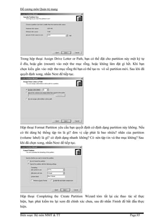 Đề cương môn Quản trị mang




Trong hộp thoại Assign Drive Letter or Path, bạn có thể đặt cho partition này một ký tự
ổ đĩa, hoặc gắn (mount) vào một thư mục rỗng, hoặc không làm đặt gì hết. Khi bạn
chọn kiểu gắn vào một thư mục rỗng thì bạn có thể tạo ra vô số partition mớ i. Sau khi đã
quyết định xong, nhấn Next để tiếp tục.




Hộp thoại Format Partition yêu cầu bạn quyết định có định dạng partition này không. Nếu
có thì dùng hệ thống tập tin là gì? đơn vị cấp phát là bao nhiêu? nhãn của partition
(volume label) là gì? có định dạng nhanh không? Có nén tập tin và thư mục không? Sau
khi đã chọn xong, nhấn Next để tiếp tục.




Hộp thoại Completing the Create Partition Wizard tóm tắt lại các thao tác sẽ thực
hiện, bạn phải kiểm tra lại xem đã chính xác chưa, sau đó nhấn Finish để bắt đầu thực
hiện.

Biên soạn: Bộ môn MMT & TT                                                    Page:85
 