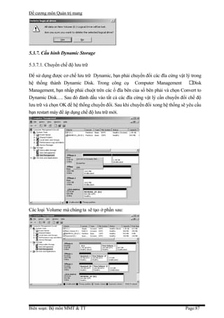 Đề cương môn Quản trị mang




5.3.7. Cấu hình Dynamic Storage

5.3.7.1. Chuyển chế độ lưu trữ

Để sử dụng được cơ chế lưu trữ Dynamic, bạn phải chuyển đổi các đĩa cứng vật lý trong
hệ thống thành Dynamic Disk. Trong công cụ Computer Management                   Disk
Management, bạn nhấp phải chuột trên các ổ đĩa bên của sổ bên phải và chọn Convert to
Dynamic Disk…. Sau đó đánh dấu vào tất cả các đĩa cứng vật lý cần chuyển đổi chế độ
lưu trữ và chọn OK để hệ thống chuyển đổi. Sau khi chuyển đổi xong hệ thống sẽ yêu cầu
bạn restart máy để áp dụng chế độ lưu trữ mới.




Các loại Volume mà chúng ta sẽ tạo ở phần sau:




Biên soạn: Bộ môn MMT & TT                                                    Page:87
 