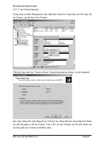 Đề cương môn Quản trị mang
5.3.7.2. Tạo Volume Spanned

Trong công cụ Disk Management, bạn nhấp phải chuột lên vùng trống của đĩa cứng cần
tạo Volume, sau đó chọn New Volume.




Tiếp theo, bạn chọn loại Volume cần tạo. Trong trường hợp này chúng ta chọn Spanned.




Bạn chọn những đĩa cứng dùng để tạo Volume này, đồng thời bạn cũng nhập kích thước
mà mỗi đĩa giành ra để tạo Volume. Chú ý đối với loại Volume này thì kích thước của
các đĩa giành cho Volume có thể khác nhau.



Biên soạn: Bộ môn MMT & TT                                                  Page:88
 