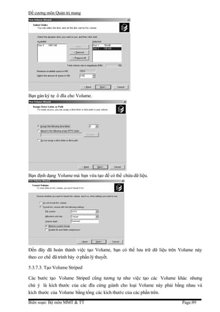 Đề cương môn Quản trị mang




Bạn gán ký tự ổ đĩa cho Volume.




Bạn định dạng Volume mà bạn vừa tạo để có thể chứa dữ liệu.




Đến đây đã hoàn thành việc tạo Volume, bạn có thể lưu trữ dữ liệu trên Volume này
theo cơ chế đã trình bày ở phần lý thuyết.

5.3.7.3. Tạo Volume Striped

Các bước tạo Volume Striped cũng tương tự như việc tạo các Volume khác nhưng
chú ý là kích thước của các đĩa cứng giành cho loại Volume này phải bằng nhau và
kích thước của Volume bằng tổng các kích thước của các phần trên.

Biên soạn: Bộ môn MMT & TT                                             Page:89
 