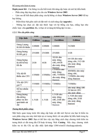 Đề cương môn Quản trị mang
Deployment Kit . Các thông t in cần biết trước khi nâng cấp hoặc cài mới hệ điều hành:
- Phần cứng đáp ứng được yêu cầu của Windows Server 2003.
- Làm sao để biết được phần cứng của hệ thống có được Windows Server 2003 hỗ trợ
hay không.
- Điểm khác biệt giữa cách cài đặt mới và cách nâng cấp ( upgrade).
-    Những lựa chọn cài đặt nào thích hợp với hệ thống của bạn, chẳng hạn như
chiến lược chia partition đĩa, và bạn sẽ sử dụng hệ thống tập t in nào…

1.2.1. Yêu cầu phần cứng




Tương thích phần cứng:
Một bước quan trọng trước khi nâng cấp hoặc cài đặt mới Server của bạn là kiểm tra
xem phần cứng của máy tính hiện tại có tương thích với sản phẩm hệ điều hành trong họ
Windows Server 2003. Bạn có thể làm việc này bằng cách chạy chương trình kiểm tra
tương thích có sẵn trong đĩa CD hoặc từ trang Web Catalog. Nếu chạy chương trình
kiểm tra từ đĩa CD, tại dấu nhắc lệnh nhập: i386winnt32 /checkupg radeonly.

Biên soạn: Bộ môn MMT & TT                                                  Page:9
 