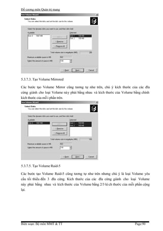Đề cương môn Quản trị mang




5.3.7.3. Tạo Volume Mirrored

Các bước tạo Volume Mirror cũng tương tự như trên, chú ý kích thước của các đĩa
cứng giành cho loại Volume này phải bằng nhau và kích thước của Volume bằng chính
kích thước của mỗ i phần trên.




5.3.7.5. Tạo Volume Raid-5

Các bước tạo Volume Raid-5 cũng tương tự như trên nhưng chú ý là loại Volume yêu
cầu tối thiểu đến 3 đĩa cứng. Kích thước của các đĩa cứng giành cho loại Volume
này phải bằng nhau và kích thước của Volume bằng 2/3 kí ch thước của mỗi phần cộng
lại.




Biên soạn: Bộ môn MMT & TT                                              Page:90
 