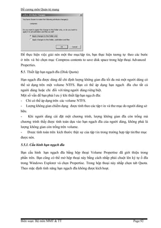 Đề cương môn Quản trị mang




Để thực hiện việc giải nén một thư mục/tập tin, bạn thực hiện tương tự theo các bước
ở trên và bỏ chọn mục Compress contents to save disk space trong hộp thoại Advanced
Properties.
5.5. Thiết lập hạn ngạch đĩa (Disk Quota)

Hạn ngạch đĩa được dùng để chỉ định lượng không gian đĩa tối đa mà một người dùng có
thể sử dụng trên một volume NTFS. Bạn có thể áp dụng hạn ngạch đĩa cho tất cả
người dùng hoặc chỉ đối với từng người dùng riêng biệt.
Một số vấn đề bạn phải l ưu ý khi thiết lập hạn ngạ ch đĩa:
- Chỉ có thể áp dụng trên các volume NTFS.
- Lượng không gian chiếm dụng được tính theo các tập t in và thư mục do người dùng sở
hữu.
-    Khi người dùng cài đặt một chương trình, lượng không gian đĩa còn trống mà
chương trình thấy được tính toán dựa vào hạn ngạch đĩa của người dùng, không phải là
lượng không gian còn trống trên volume.
-    Được tính toán trên kích thước thật sự của tập tin trong trường hợp tập tin/thư mục
được nén.

5.5.1. Cấu hình hạn ngạch đĩa

Bạn cấu hình hạn ngạch đĩa bằng hộp thoại Volume Propertise đã giới thiệu trong
phần trên. Bạn cũng có thể mở hộp thoại này bằng cách nhấp phải chuột lên ký tự ổ đĩa
trong Windows Explorer và chọn Propertise. Trong hộp thoại này nhấp chọn tab Quota.
Theo mặc định tính năng hạn ngạch đĩa không được kích hoạt.




Biên soạn: Bộ môn MMT & TT                                                   Page:92
 