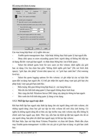 Đề cương môn Quản trị mang




Các mục trong hộp thoại có ý nghĩa như sau:
-       Enable quota management: thực hiện hoặc không thực hiện quản lý hạn ngạch đĩa.
-       Deny disk space to users exceeding quota limit: người dùng sẽ không thể tiếp tục
sử dụng đĩa khi vượt quá hạn ngạch và nhận được thông báo out of disk space.
-       Select the default quota limit for new users on this volume: định nghĩa các giới
hạn sử dụng. Các lựa chọn bao gồm “không định nghĩa giới hạn” (Do not limit disk
space), “giới hạn cho phép” (Limit disk space to) và “giới hạn cảnh báo” ( Set warning
level to).
-       Select the quota logging options for this volume: có ghi nhận lại các sự kiện liên
quan đến sử dụng hạn ngạch đĩa. Có thể ghi nhận khi người dùng vượt quá giới hạn cho
phép hoặc vượt quá giới hạn cảnh báo.
-       Biểu tượng đèn giao thông trong hộp thoại có các trạng thái sau:
-       Đèn đỏ cho biết tính năng quản l ý hạn ngạch không được kích hoạt.
-       Đèn vàng cho biết Windows Server 2003 đang xây dựng lại thông tin hạn ngạch.
-       Đèn xanh cho biết tính năng quản lý đang có tác dụng.

5.5.2. Thiết lập hạn ngạch mặc định

Khi bạn thiết lập hạn ngạch mặc định áp dụng cho các người dùng mới trên volume, chỉ
những người dùng chưa bao giờ tạo tập tin trên volume đó mới chịu ảnh hưởng. Có
nghĩa là những người dùng đã sở hữu các tập tin/thư mục trên volume này đều không bị
chính sách hạn ngạch quy định. Như vậy, nếu bạn dự định áp đặt hạn ngạch cho tất cả
các người dùng, bạn phải chỉ định hạn ngạch ngay từ khi tạo lập volume.
Để thực hiện, bạn mở hộp thoại Volume Properties và chọn tab Quota. Đánh dấu chọn
mục Enable quota management và điền vào các giá trị giới hạn sử dụng và giới hạn cảnh
báo.

Biên soạn: Bộ môn MMT & TT                                                     Page:93
 