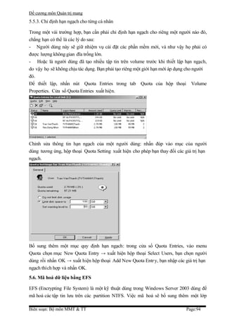 Đề cương môn Quản trị mang
5.5.3. Chỉ định hạn ngạch cho từng cá nhân

Trong một vài trường hợp, bạn cần phải chỉ định hạn ngạch cho riêng một người nào đó,
chẳng hạn có thể là các lý do sau:
- Người dùng này sẽ giữ nhiệm vụ cài đặt các phần mềm mới, và như vậy họ phải có
được lượng không gian đĩa trống lớn.
- Hoặc là người dùng đã tạo nhiều tập tin trên volume trước khi thiết lập hạn ngạch,
do vậy họ sẽ không chịu tác dụng. Bạn phải tạo riêng một giới hạn mới áp dụng cho người
đó.
Để thiết lập, nhấn nút Quota Entries trong tab Quota của hộp thoại Volume
Properties. Cửa sổ Quota Entries xuất hiện.




Chỉnh sửa thông tin hạn ngạch của một người dùng: nhấn đúp vào mục của người
dùng tương ứng, hộp thoại Quota Setting xuất hiện cho phép bạn thay đổi các giá trị hạn
ngạch.




Bổ sung thêm một mục quy định hạn ngạch: trong cửa sổ Quota Entries, vào menu
Quota chọn mục New Quota Entry → xuất hiện hộp thoại Select Users, bạn chọn người
dùng rồi nhấn OK → xuất hiện hộp thoại Add New Quota Entr y, bạn nhập các giá trị hạn
ngạch thích hợp và nhấn OK.
5.6. Mã hoá dữ liệu bằng EFS

EFS (Encrypting File System) là một kỹ thuật dùng trong Windows Server 2003 dùng để
mã hoá các tập tin lưu trên các partition NTFS. Việc mã hoá sẽ bổ sung thêm một lớp

Biên soạn: Bộ môn MMT & TT                                                   Page:94
 