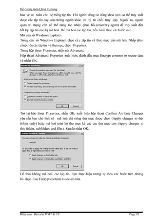 Đề cương môn Quản trị mang
bảo vệ an toàn cho hệ thống tập tin. Chỉ người dùng có đúng khoá mới có thể truy xuất
được các tập tin này còn những người khác thì bị từ chối truy cập. Ngoài ra, người
quản trị mạng còn có thể dùng tác nhân phục hồi (recovery agent) để truy xuất đến
bất kỳ tập tin nào bị mã hoá. Để mã hoá các tập tin, tiến hành theo các bước sau:
Mở cửa sổ Windows Explorer.
Trong cửa sổ Windows Explorer, chọn cá c tập tin và thưc mục cần mã hoá. Nhấp phả i
chuột lên các tập tin và thư mục, chọn Properties.
Trong hộp thoại Properties, nhấn nút Advanced.
Hộp thoại Advanced Properties xuất hiện, đánh dấu mục Encrypt contents to secure data
và nhấn OK.




Trở lại hộp thoại Properties, nhấn OK, xuất hiện hộp thoại Confirm Attribute Changes
yêu cần bạn cho biết sẽ mã hoá chỉ riêng thư mục được chọn (Apply changes to this
folder only) hoặc mã hoá toàn bộ thư mục kể các các thư mục con (Apply changes to
this folder, subfolders and files). Sau đó nhấn OK.




Để thôi không mã hoá các tập tin, bạn thực hiện tương tự theo các bước trên nhưng
bỏ chọn mục Encrypt contents to secure data.




Biên soạn: Bộ môn MMT & TT                                                 Page:95
 