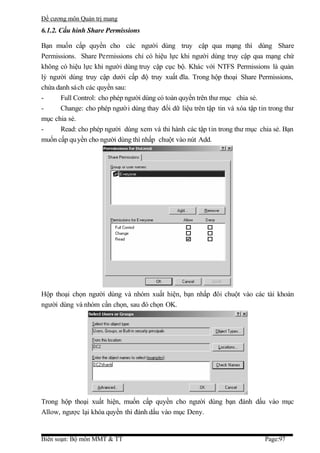 Đề cương môn Quản trị mang
6.1.2. Cấu hình Share Permissions

Bạn muốn cấp quyền cho các người dùng truy cập qua mạng thì dùng Share
Permissions. Share Permissions chỉ có hiệu lực khi người dùng truy cập qua mạng chứ
không có hiệu lực khi người dùng truy cập cục bộ. Khác với NTFS Permissions là quản
lý người dùng truy cập dưới cấp độ truy xuất đĩa. Trong hộp thoại Share Permissions,
chứa danh sách các quyền sau:
-     Full Control: cho phép người dùng có toàn quyền trên thư mục chia sẻ.
-     Change: cho phép ngườ i dùng thay đổi dữ liệu trên tập tin và xóa tập tin trong thư
mục chia sẻ.
-     Read: cho phép người dùng xem và thi hành các tập tin trong thư mục chia sẻ. Bạn
muốn cấp qu yền cho người dùng thì nhấp chuột vào nút Add.




Hộp thoại chọn người dùng và nhóm xuất hiện, bạn nhấp đôi chuột vào các tài khoản
người dùng và nhóm cần chọn, sau đó chọn OK.




Trong hộp thoại xuất hiện, muốn cấp quyền cho người dùng bạn đánh dấu vào mục
Allow, ngược lại khóa quyền thì đánh dấu vào mục Deny.


Biên soạn: Bộ môn MMT & TT                                                    Page:97
 