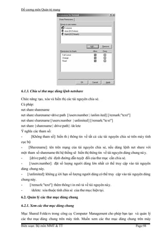 Đề cương môn Quản trị mang




6.1.3. Chia sẻ thư mục dùng lệnh netshare

Chức năng: tạo, xóa và hiển thị các tài nguyên chia sẻ.
Cú pháp:
net share sharename
net share sharename=drive:path [/users:number | /unlim ited] [/remark:"text"]
net share sharename [/users:number | unlimited] [/remark:"text"]
net share {sharename | drive:path} /de lete
Ý nghĩa các tham số:
-        [Không tham số]: hiển th ị thông tin về tất cả các tài nguyên chia sẻ trên máy tính
cục bộ
-     [Sharename]: tên trên mạng của tài nguyên chia sẻ, nếu dùng lệnh net share với
một tham số sharename thì hệ thống sẽ hiển thị thông tin về tài nguyên dùng chung nà y.
-      [drive:path]: chỉ định đường dẫn tuyệt đối của thư mục cần chia sẻ.
-      [/users:number]: đặt số lượng người dùng lớn nhất có thể truy cập vào tài nguyên
dùng chung này.
- [/unlimited]: không g iới hạn số lượng người dùng có thể truy cập vào tài nguyên dùng
chung này.
-      [/remark:"text"]: thêm thông t in mô tả về tài nguyên này.
-        /delete: xóa thuộc tính chia sẻ của thư mục hiện tại.
6.2. Quản lý các thư mục dùng chung

6.2.1. Xem các thư mục dùng chung

Mục Shared Folde rs trong công cụ Computer Management cho phép bạn tạo và quản lý
các thư mục dùng chung trên máy tính. Muốn xem các thư mục dùng chung trên máy
Biên soạn: Bộ môn MMT & TT                                                       Page:98
 