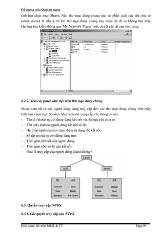 Đề cương môn Quản trị mang
tính bạn chọn mục Shares. Nếu thư mục dùng chung nào có phần cuối của tên chia sẻ
(share name) là dấu $ thì tên thư mục dùng chung này được ẩn đi và không tìm thấy
khi bạn tìm kiếm thông qua My Network Places hoặc duyệt các tài nguyên mạng.




6.2.2. Xem các phiên làm việc trên thư mục dùng chung

Muốn xem tất cả các người dùng đang truy cập đến các thư mục dùng chung trên máy
tính bạn chọn mục Session. Mục Session cung cấp các thông tin sau:
- Tên tài khoản người dùng đang kết nối vào tài nguyên chia sẻ.
- Tên máy tính có người dùng kết nối từ đó.
- Hệ điều hành mà má y trạm đang sử dụng để kết nối.
- Số tập tin mà ng ười dùng đang mở.
- Thời gian kết nối của người dùng.
- Thời gian chờ xử lý của kết nối.
- Phải là truy cập của người dùng Guest không?




6.3. Quyền truy cập NTFS

6.3.1. Các quyền truy cập của NTFS


Biên soạn: Bộ môn MMT & TT                                             Page:99
 