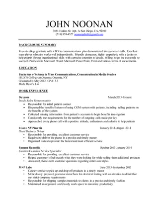 JOHN NOONAN
3884 Haines St. Apt. A San Diego, CA, 92109
(518) 859-4527 noonanjohn8@gmail.com
BACKGROUND SUMMARY
Recent college graduate with a B.S in communications plus demonstrated interpersonal skills. Excellent
team player who also works well independently. Friendly demeanor, highly empathetic with a desire to
help people. Strong organizational skills with a precise attention to details. Willing to go the extra mile to
succeed. Proficient in Microsoft Word, Microsoft PowerPoint, Prezi and various forms of social media.
EDUCATION
Bachelors ofScience in Mass Communications,Concentration in Media Studies
(SUNY) College at Oneonta,Oneonta,NY
Graduated in May 2012, GPA: 3.3
Made Dean’s List
WORK EXPERIENCE
Dexcom March 2015-Present
Inside Sales Representative
 Responsible for initial patient contact
 Discussed the benefits/features of using CGM system with patients, including selling patients on
the benefits of the system
 Collected missing information from patient’s accounts to begin benefits investigation
 Consistently met requirements for the number of outgoing calls made per day
 Approached every phone call with a positive attitude, enthusiasm and a desire to help patients
I Love NYPizzeria January 2014-August 2014
Head Delivery Driver
• Responsible for providing excellent customer service
• Required to deliver the pizzas in a precise and timely manor
• Organized routes to provide the fastest and most efficient service
Banana Republic October 2013-January 2014
Cashier/Customer Service Specialist
• Responsible for providing excellent customer service
• Helped customer’s find exactly what they were looking for while selling them additional products
• Answered phones with customer questions regarding orders and styles
M+P Labs June 2013-September 2013
• Courier service to pick up and drop off products in a timely manor
• Meticulously prepared generator stator bars for electrical testing with an attention to detail that
met strict company requirements
• Responsible for shipping samples/materials to clients in a precise and timely fashion
• Maintained an organized and cleanly work space to maximize productivity
 