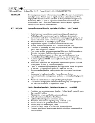 Kathy Pojar
1510 Arundel Street ~ St. Paul, MN 55117 ~ Phone (H) (651) 489-3519 (C) 612-723-7759
SUMMARY Seventeen years experience in human resources and Twelve years of experience in
payroll processes. Primary areas of expertise include: administration of 401K,
Employee Stock Purchase Plans, New hire, disability and termination processes.
Additionally, I have 13 years of experience in retirement administration of a
defined Benefit Plan. I have been characterized as detail oriented, organized,
resourceful, hard working, and dependable.
EXPERIENCE Human Resource Benefits specialist, Ceridian. 1998- Present
• Assist in account reconciliation related to a multi payroll department.
• Audit all payroll transactions and reports. Update any discrepancies.
• Exported time cards from Time Pro into the company payroll system, ran all
imports and exports related to the biweekly payroll processing for the client.
• Ran and distributed all pre and post payroll reports.
• Prepared check requests for all wire transactions for the client.
• Manage the Ceridian Employee Stock Purchase and 401K Plans.
• Coordinate of termination processes and paperwork to ensure final payments
are accurate and promptly executed.
• Point person working with management and third-party disability vendors to
determine participant eligibility and ensure proper payments.
• Provide coordination to ensure new hires and associated managers have
completed new hire and benefit forms properly and in a timely manner.
• Maintain employee’s HR/PR records update all changes to salary, job titles,
managers and taxes.
• Part of a six sigma team that designed and implemented a process to collect
overpayments incurred by terminated employees.
• Owner of term and new hire processes, providing regular review and updates
as necessary to ensure alignment of policy, tools and process.
• Recommended and lead the implementation of a term process improvement
plan.
• Instrumental in implementing a New Human Resource System.
• Liaison to call center, participating in resolution of escalated and high priority
calls.
• Assist with administration of Employee Recognition program
• Liaison to the unemployment administrator ensuring they have appropriate
and sufficient information to support their efforts.
Senior Pension Specialist, Ceridian Corporation. 1985-1998
• Coordinate and support participant data for a Defined Benefit plan with assets
that exceed 650 million.
• Administrator of non-qualified Executive benefit plan.
• Daily administration of Defined Benefit plan.
• Update and maintain pension calculation system.
• Retirement plan statistical reporting using Microsoft Excel.
• Process and calculate qualified domestic relation orders.
• Process group life insurance plan claims.
• Process/Procedure review on all functions within department.
• Partnered with System departments to identify and address issues as well as
process updates.
 