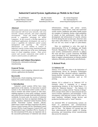 Industrial Control System Applications go Mobile in the Cloud
Dr. Jeff Daniels
Lockheed Martin Corporation
jeff.daniels@lmco.com
Dr. Ben Amaba
IBM Corporation
baamaba@us.ibm.com
Dr. Arman Sargolzaei
PLC International Inc.
arman.Sargolzaei@plcpower.com
Abstract
Industrial control systems are increasingly becoming
interconnected with local area networks, wide area
networks, extranet networks, and cloud computing
environments. Cloud and mobile technologies
provide a competitive advantage for global
companies. In this research, a DevOps approach to
cloud-based applications development was used to
create a capability for industrial control systems
management and reporting. The research
demonstrates a secure method to connect to
industrial controls systems using cloud-based mobile
technologies, addressing one of the most challenging
issues in cloud computing systems. Data access
control and security connectivity from mobile to
cloud to control systems are addressed.
Categories and Subject Descriptors
Cybersecurity, information technology,
manufacturing
General Terms
Cybersecurity, cloud computing, industrial control
systems, applications development
Keywords
Cybersecurity, cloud computing, cloud services,
Industry 4.0, control systems, devops
1. Introduction
Industrial control systems (ICSs) have many
applications in the industry. An innovation in control
systems is the cloud based control system, which is
used to monitor and control systems in wide areas,
enabling engineers to more easily configure, monitor
and control devices through cloud and mobile devices
worldwide. In recent years, the security of industrial
control systems has been an important challenge for
many researchers. Industrial Control Systems (ICSs)
include Networked Control Systems (NCSs),
Supervisory Control and Data Acquisition (SCADA),
Process Control Systems (PCSs), Distributed Control
Systems (DCSs), Load Frequency Control (LFC) and
Programmable Logic Controllers (PLCs). Security of
the abovementioned ICSs plays an important role in
the successful performance of industrial and critical
infrastructures. Energy and power sectors,
transportation system sectors, water and wastewater
system sectors, healthcare and public health sectors
are examples of industries facing a high probability
of attacks on their performance. Along with the
development and advancement of security schemes
for ICSs during the past several years, there have also
been many cyber attacks [1-5]. This is evidence that
ICS are not very secure in light of cyber-attacks.
Here we contributed to solve this need by
interconnecting ICSs to IP telephony and Simple
Network Management Protocol (SNMP). Also we
used security communication protocols to address
this issue and have a secure connection. RS-M2M
series developed by PLC International Inc. (PLCI)
helps to support communications on Internet-enabled
industries efficiently, professionally and effortlessly.
2. Related Work
2.1 Industry 4.0
Industry 4.0 is term that refers to the digitization of
manufacturing driven by disruptive technologies
including big data, advanced analytics capabilities,
human-machine interaction, and enhancements to
manufacturing work instructions such as 3-D
printing.
Industry 4.0 is referred to as “Industrie 4.0” in
Germany where it originated as a strategic
manufacturing initiative; in the United States, it is
called the “Industrial Internet.” The Industry 4.0
approach often overlaps with the “Internet of things”
(IoT) concept which refers to interconnected devices
such as watches, appliances, and automobiles. It also
encompasses cyber-physical systems (CPS) such as
smart machines, intelligent storage devices, and
production facilities such as “smart” factories.
An estimated 90% of manufacturing systems are
based on information and communications
technology (ICT) that has been implemented over the
past 30 years. The Industry 4.0 concept taps into
these interconnected devices capable of creating,
processing, and transmitting critical manufacturing
data across the enterprise.
 