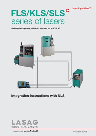 Laser LightWare™


FLS/KLS/SLS
series of lasers
Swiss quality pulsed Nd:YAG Lasers of up to 1000 W




Integration Instructions with NLS




                                                     Release 0101 Sept 08
 
