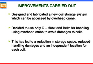 IMPROVEMENTS CARRIED OUTIMPROVEMENTS CARRIED OUT
► Designed and fabricated a new coil storage systemDesigned and fabricated a new coil storage system
which can be accessed by overhead crane.which can be accessed by overhead crane.
► Decided to use only C – Hook and Belts for handlingDecided to use only C – Hook and Belts for handling
using overhead crane to avoid damages to coils.using overhead crane to avoid damages to coils.
► This has led to a reduction in storage space, reducedThis has led to a reduction in storage space, reduced
handling damages and an independent location forhandling damages and an independent location for
each coil.each coil.
 