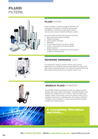 TEL: 01279 457590 EMAIL: sales@filtrex.co.uk www.filtrex.co.uk
FLUID
FILTERS
FLUID FILTERS
10
Filtrex provides an extensive range of elements and
housings for all aspects of industrial and process
fluid filtration, including our Osmopure®
reverse
osmosis units and our mobile fluid filtration system.
Fluid and water treatment filter elements including:
•	 Spun and wound depth cartridges
•	 Pleated cartridges
•	 Resin bonded cartridges
•	 Bag filters
•	 A wide range of sizes and micron ratings
•	 Carbon, de-ionisation and RO membrane
element options.
•	 Single cartridge & multi-element housing options
in plastic & stainless steel
Working with one of the world’s largest pharmaceutical companies
for many years, FILTREX has undertaken a variety of major projects
from air handling unit upgrades for energy savings, to the design and
manufacture of bespoke cartridge filters. We continue to provide a
complete filtration service at all their research and development and
manufacturing facilities.
MOBILE FLUID FILTRATION
REVERSE OSMOSIS UNITS
The FILTREX mobile fluid filtration system is a trolley mounted
filtration and pump system using bag or cartridge elements, with
filtration from 1000 micron to 0.1 micron. The unit is fitted with
isolation valves, a flow meter, suction and delivery hoses, and is
available in aluminium or stainless steel. This system is ideal for
emergency off-line filtration or routine cleaning of fluid storage
vessels and cooling systems.
Our Osmopure®
range of reverse osmosis units cover all
applications from compact, space saving systems to high purity,
high volume industrial systems. The units are manufactured using
high quality components and are supplied ready to use.
A complete filtration
service...
 