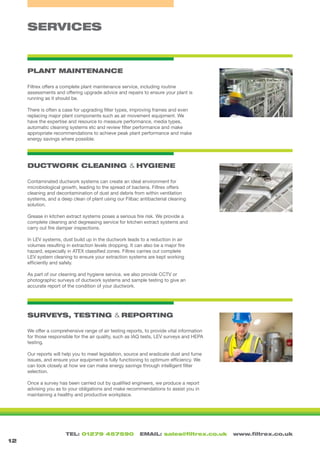 TEL: 01279 457590 EMAIL: sales@filtrex.co.uk www.filtrex.co.uk
SERVICES
PLANT MAINTENANCE
DUCTWORK CLEANING & HYGIENE
SURVEYS, TESTING & REPORTING
12
Filtrex offers a complete plant maintenance service, including routine
assessments and offering upgrade advice and repairs to ensure your plant is
running as it should be.
There is often a case for upgrading filter types, improving frames and even
replacing major plant components such as air movement equipment. We
have the expertise and resource to measure performance, media types,
automatic cleaning systems etc and review filter performance and make
appropriate recommendations to achieve peak plant performance and make
energy savings where possible.
Contaminated ductwork systems can create an ideal environment for
microbiological growth, leading to the spread of bacteria. Filtrex offers
cleaning and decontamination of dust and debris from within ventilation
systems, and a deep clean of plant using our Filbac antibacterial cleaning
solution.
Grease in kitchen extract systems poses a serious fire risk. We provide a
complete cleaning and degreasing service for kitchen extract systems and
carry out fire damper inspections.
In LEV systems, dust build up in the ductwork leads to a reduction in air
volumes resulting in extraction levels dropping. It can also be a major fire
hazard, especially in ATEX classified zones. Filtrex carries out complete
LEV system cleaning to ensure your extraction systems are kept working
efficiently and safely.
As part of our cleaning and hygiene service, we also provide CCTV or
photographic surveys of ductwork systems and sample testing to give an
accurate report of the condition of your ductwork.
We offer a comprehensive range of air testing reports, to provide vital information
for those responsible for the air quality, such as IAQ tests, LEV surveys and HEPA
testing.
Our reports will help you to meet legislation, source and eradicate dust and fume
issues, and ensure your equipment is fully functioning to optimum efficiency. We
can look closely at how we can make energy savings through intelligent filter
selection.
Once a survey has been carried out by qualified engineers, we produce a report
advising you as to your obligations and make recommendations to assist you in
maintaining a healthy and productive workplace.
 