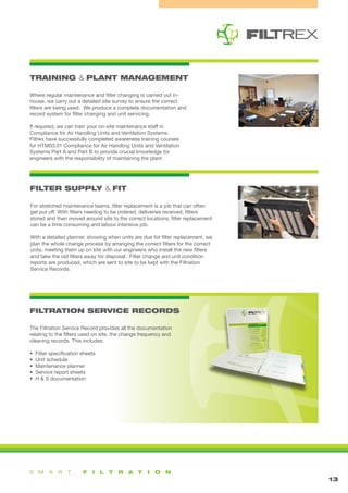 TRAINING & PLANT MANAGEMENT
FILTER SUPPLY & FIT
FILTRATION SERVICE RECORDS
13
The Filtration Service Record provides all the documentation
relating to the filters used on site, the change frequency and
cleaning records. This includes:
• Filter specification sheets
• Unit schedule
• Maintenance planner
• Service report sheets
• H & S documentation
Where regular maintenance and filter changing is carried out in-
house, we carry out a detailed site survey to ensure the correct
filters are being used. We produce a complete documentation and
record system for filter changing and unit servicing.
If required, we can train your on-site maintenance staff in
Compliance for Air Handling Units and Ventilation Systems.
Filtrex have successfully completed awareness training courses
for HTM03.01 Compliance for Air Handling Units and Ventilation
Systems Part A and Part B to provide crucial knowledge for
engineers with the responsibility of maintaining the plant.
For stretched maintenance teams, filter replacement is a job that can often
get put off. With filters needing to be ordered, deliveries received, filters
stored and then moved around site to the correct locations, filter replacement
can be a time consuming and labour intensive job.
With a detailed planner, showing when units are due for filter replacement, we
plan the whole change process by arranging the correct filters for the correct
units, meeting them up on site with our engineers who install the new filters
and take the old filters away for disposal. Filter change and unit condition
reports are produced, which are sent to site to be kept with the Filtration
Service Records.
 