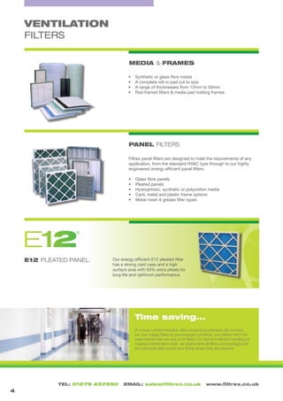 TEL: 01279 457590 EMAIL: sales@filtrex.co.uk www.filtrex.co.uk
PANEL FILTERS
E12 PLEATED PANEL
VENTILATION
FILTERS
At a busy London hospital, after conducting extensive site surveys,
we now supply filters by pre-arranged schedule, and deliver them the
week before they are due to be fitted. For fast and efficient handling by
hospital maintenance staff, we clearly label all filters and packaging for
the individual plant rooms and AHUs where they are required.
MEDIA & FRAMES
4
Our energy efficient E12 pleated filter
has a strong card case and a high
surface area with 50% extra pleats for
long life and optimum performance.
Filtrex panel filters are designed to meet the requirements of any
application, from the standard HVAC type through to our highly
engineered energy efficient panel filters.
•	 Glass fibre panels
•	 Pleated panels
•	 Hydrophobic, synthetic or polycotton media
•	 Card, metal and plastic frame options
•	 Metal mesh & grease filter types
•	 Synthetic or glass fibre media
•	 A complete roll or pad cut to size
•	 A range of thicknesses from 12mm to 50mm
•	 Rod framed filters & media pad holding frames
Time saving...
E X T R A C T I O N S Y S T E M S
F I L T R E X
21EP L E A T E D P A N E L
F I L T R E X
®
®
®
 