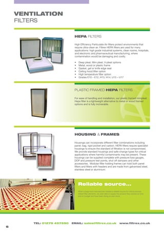TEL: 01279 457590 EMAIL: sales@filtrex.co.uk www.filtrex.co.uk
PLASTIC FRAMED HEPA FILTERS
HOUSING & FRAMES
VENTILATION
FILTERS
HEPA FILTERS
Reliable source...
6
High Efficiency Particulate Air filters protect environments that
require ultra-clean air. Filtrex HEPA filters are used for many
applications: high grade industrial systems, clean rooms, hospitals,
and electronic and pharmaceutical manufacturing, where
contamination would be damaging and costly.
•	 Deep pleat, Mini pleat, V-pleat options
•	 Metal, wood or plastic frame
•	 Gasket, gel or knife edge seal
•	 Ceiling hood filter option
•	 High temperature filter option
•	 Grades E10 – E12, H13, H14, U15 – U17
For ease of handling and installation, our plastic framed minipleat
Hepa filter is a lightweight alternative to metal or wood framed
options and is fully incinerable.
Housings can incorporate different filter combinations including
panel, bag, rigid pocket and carbon. HEPA filters require specialist
housings to ensure the standard of filtration is not compromised.
We provide standard housings and safe-change types for critical
applications where harmful contaminants may be present. These
housings can be supplied complete with pressure loss gauges,
DOP and pressure test points, shut off dampers and other
accessories. Modular filter holding frames can hold both panel
filters and filters with headers and are made from galvanised steel,
stainless steel or aluminium.
When a large food manufacturer needed a reliable source for critical process
related filter elements, we were able to supply the product they wanted on time
and on budget and have been doing so ever since.
 