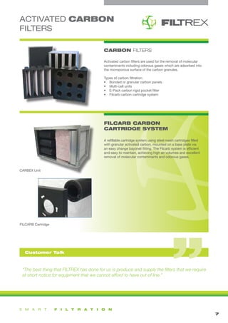 ACTIVATED CARBON
FILTERS
“The best thing that FILTREX has done for us is produce and supply the filters that we require
at short notice for equipment that we cannot afford to have out of line.”
FILCARB CARBON
CARTRIDGE SYSTEM
1
CARBON FILTERS
7
Activated carbon filters are used for the removal of molecular
contaminants including odorous gases which are adsorbed into
the microporous surface of the carbon granules.
Types of carbon filtration:
•	 Bonded or granular carbon panels
•	 Multi-cell units
•	 E-Pack carbon rigid pocket filter
•	 Filcarb carbon cartridge system
A refillable cartridge system using steel mesh cartridges filled
with granular activated carbon, mounted on a base plate via
an easy change bayonet fitting. The Filcarb system is efficient
and easy to maintain, achieving high air volumes and excellent
removal of molecular contaminants and odorous gases.
FILCARB Cartridge
CARBEX Unit
Customer Talk
 