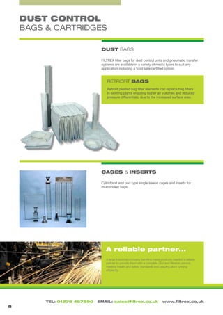 TEL: 01279 457590 EMAIL: sales@filtrex.co.uk www.filtrex.co.uk
DUST CONTROL
BAGS & CARTRIDGES
DUST BAGS
8
FILTREX filter bags for dust control units and pneumatic transfer
systems are available in a variety of media types to suit any
application including a food safe certified option.
RETROFIT BAGS
CAGES & INSERTS
Cylindrical and pad type single sleeve cages and inserts for
multipocket bags.
Retrofit pleated bag filter elements can replace bag filters
in existing plants enabling higher air volumes and reduced
pressure differentials, due to the increased surface area.
A reliable partner...
A large industrial company handling metal products needed a reliable
partner to provide them with a complete LEV and filtration service,
meeting health and safety standards and keeping plant running
efficiently.
 