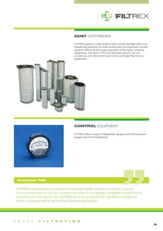1
DUST CARTRIDGES
9
FILTREX supplies a wide range of dust control cartridge filters and
pleated bag elements for dust control units and pneumatic transfer
systems. Selecting from many specialist media types, including
oleophobic, anti static, PTFE and food safe options, we can
provide you with the correct dust control cartridge filter for your
application.
FILTREX offers a range of Magnehelic gauges and other pressure
gauges and control equipment.
CONTROL EQUIPMENT
“FILTREX have provided a professional and high quality service in a number of areas.
The remedial works to our LEV systems has been a successfully completed project further
confirming our decision to take FILTREX on as our inspector for regulatory compliance,
which is showing itself to be another excellent partnership.”
Customer Talk
 