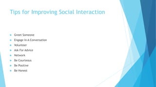 Tips for Improving Social Interaction
 Greet Someone
 Engage In A Conversation
 Volunteer
 Ask For Advice
 Network
 Be Courteous
 Be Positive
 Be Honest
 