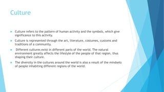 Culture
 Culture refers to the pattern of human activity and the symbols, which give
significance to this activity.
 Culture is represented through the art, literature, costumes, customs and
traditions of a community.
 Different cultures exist in different parts of the world. The natural
environment greatly affects the lifestyle of the people of that region, thus
shaping their culture.
 The diversity in the cultures around the world is also a result of the mindsets
of people inhabiting different regions of the world.
 