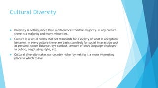Cultural Diversity
 Diversity is nothing more than a difference from the majority. In any culture
there is a majority and many minorities.
 Culture is a set of norms that set standards for a society of what is acceptable
behavior. In every culture there are basic standards for social interaction such
as personal space distance, eye contact, amount of body language displayed
in public, negotiating style, etc.
 Cultural diversity makes our country richer by making it a more interesting
place in which to live
 
