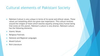 Cultural elements of Pakistani Society
 Pakistani Culture is very unique in terms of its social and ethical values. These
values are something which are given due importance. This culture revolves
around the religion of Islam which teaches equality among every human being
that exists on this planet. Pakistan’s culture is very diverse. Pakistani culture
has the following elements:
 Islamic Values
 Religious Festivals
 National and Regional Languages
 Mixed Culture
 Rich Literature
 