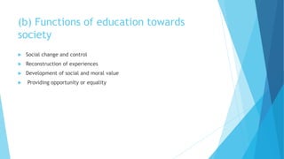 (b) Functions of education towards
society
 Social change and control
 Reconstruction of experiences
 Development of social and moral value
 Providing opportunity or equality
 