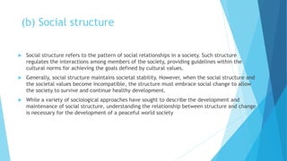 (b) Social structure
 Social structure refers to the pattern of social relationships in a society. Such structure
regulates the interactions among members of the society, providing guidelines within the
cultural norms for achieving the goals defined by cultural values.
 Generally, social structure maintains societal stability. However, when the social structure and
the societal values become incompatible, the structure must embrace social change to allow
the society to survive and continue healthy development.
 While a variety of sociological approaches have sought to describe the development and
maintenance of social structure, understanding the relationship between structure and change
is necessary for the development of a peaceful world society
 