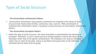 Types of Social Structure
The Universalistic-Achievement Pattern
 Universalistic achievement value patterns sometimes are imposed to the values of social
structure built mostly about kinship, community, class, race etc. When universalism is
combined with achievement values, it produces a social structure of universalistic achievement
pattern.
The Universalistic-Ascription Pattern
 Under this type of social structure, the value orientation is dominated by the elements of
ascription. Therefore, in such a social structure strong emphasis is laid on the status of the
individual rather than of his specific achievements. The emphasis is on what an individual is
rather than on what he has done. Status is ascribed to the group than to the individual. The
individual derives status from his group
 