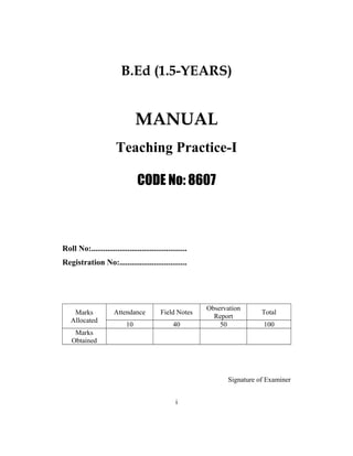 B.Ed (1.5-YEARS)
MANUAL
Teaching Practice-I
CODE No: 8607
Roll No:...............................................
Registration No:.................................
Marks
Allocated
Attendance Field Notes
Observation
Report
Total
10 40 50 100
Marks
Obtained
Signature of Examiner
i
 