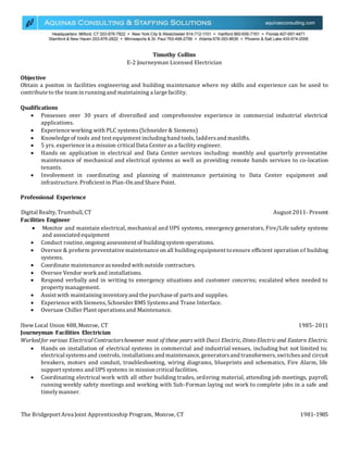 Timothy Collins
E-2 Journeyman Licensed Electrician
Objective
Obtain a positon in facilities engineering and building maintenance where my skills and experience can be used to
contribute to the team in runningand maintaining a large facility.
Qualifications
 Possesses over 30 years of diversified and comprehensive experience in commercial industrial electrical
applications.
 Experience working with PLC systems(Schneider & Siemens)
 Knowledge of tools and test equipment includinghand tools, laddersand manlifts.
 5 yrs. experience in a mission critical Data Center as a facility engineer.
 Hands on application in electrical and Data Center services including: monthly and quarterly preventative
maintenance of mechanical and electrical systems as well as providing remote hands services to co-location
tenants.
 Involvement in coordinating and planning of maintenance pertaining to Data Center equipment and
infrastructure. Proficient in Plan-On and Share Point.
Professional Experience
Digital Realty, Trumbull, CT August 2011- Present
Facilities Engineer
 Monitor and maintain electrical, mechanical and UPS systems, emergency generators, Fire/Life safety systems
and associated equipment
 Conduct routine, ongoing assessment of buildingsystem operations.
 Oversee & preform preventative maintenance on all buildingequipment toensure efficient operation of building
systems.
 Coordinate maintenance asneeded with outside contractors.
 Oversee Vendor work and installations.
 Respond verbally and in writing to emergency situations and customer concerns; escalated when needed to
propertymanagement.
 Assist with maintaininginventoryand the purchase of partsand supplies.
 Experience with Siemens,Schneider BMS Systemsand Trane Interface.
 Oversaw Chiller Plant operationsand Maintenance.
Ibew Local Union 488, Monroe, CT 1985- 2011
Journeyman Facilities Electrician
Workedfor various Electrical Contractorshowever most of these years with Ducci Electric, DintoElectricand Eastern Electric.
 Hands on installation of electrical systems in commercial and industrial venues, including but not limited to;
electrical systemsand controls, installationsand maintenance, generatorsand transformers, switchesand circuit
breakers, motors and conduit, troubleshooting, wiring diagrams, blueprints and schematics, Fire Alarm, life
support systems and UPS systems in mission critical facilities.
 Coordinating electrical work with all other building trades, ordering material, attending job meetings, payroll,
running weekly safety meetings and working with Sub-Forman laying out work to complete jobs in a safe and
timelymanner.
The Bridgeport Area Joint Apprenticeship Program, Monroe, CT 1981-1985
 