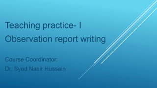 Teaching practice- I
Observation report writing
Course Coordinator:
Dr. Syed Nasir Hussain
 