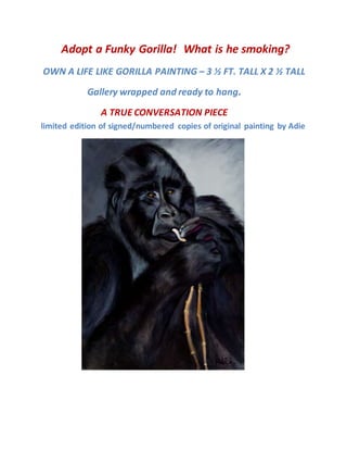 Adopt a Funky Gorilla! What is he smoking?
OWN A LIFE LIKE GORILLA PAINTING – 3 ½ FT. TALL X 2 ½ TALL
Gallery wrapped and ready to hang.
A TRUE CONVERSATION PIECE
limited edition of signed/numbered copies of original painting by Adie
 