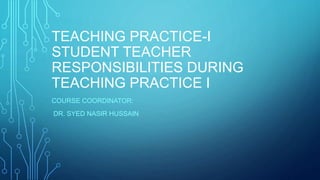 TEACHING PRACTICE-I
STUDENT TEACHER
RESPONSIBILITIES DURING
TEACHING PRACTICE I
COURSE COORDINATOR:
DR. SYED NASIR HUSSAIN
 