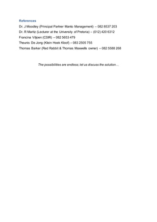 References
Dr. J Moodley (Principal Partner Manto Management) – 082 8537 203
Dr. R Maritz (Lecturer at the University of Pretoria) – (012) 420 6312
Francina Viljoen (CSIR) – 082 5653 479
Theunis De Jong (Klein Hoek Kloof) – 083 2505 755
Thomas Barker (Red Rabbit & Thomas Maxwells owner) – 082 5588 268
The possibilities are endless; let us discuss the solution…
 