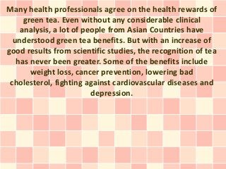 Many health professionals agree on the health rewards of
     green tea. Even without any considerable clinical
    analysis, a lot of people from Asian Countries have
  understood green tea benefits. But with an increase of
good results from scientific studies, the recognition of tea
   has never been greater. Some of the benefits include
       weight loss, cancer prevention, lowering bad
 cholesterol, fighting against cardiovascular diseases and
                         depression.
 