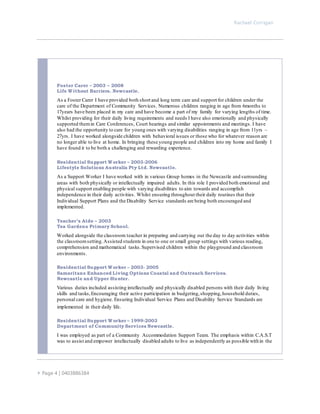 Rachael Corrigan
 Page 4 | 0403886384
Foster Carer – 2003 – 2008
Life Without Barriers. Newcastle.
As a Foster Carer I have provided both short and long term care and support for children under the
care of the Department of Community Services. Numerous children ranging in age from 6months to
17years have been placed in my care and have become a part of my family for varying lengths of time.
Whilst providing for their daily living requirements and needs I have also emotionally and physically
supported themin Care Conferences, Court hearings and similar appointments and meetings. I have
also had the opportunity to care for young ones with varying disabilities ranging in age from 11yrs –
27yrs. I have worked alongside children with behavioral issues or those who for whatever reason are
no longer able to live at home. In bringing these young people and children into my home and family I
have found it to be both a challenging and rewarding experience.
Residential Support Worker – 2003-2006
Lifestyle Solutions Australia Pty Ltd. Newcastle.
As a Support Worker I have worked with in various Group homes in the Newcastle and surrounding
areas with both physically or intellectually impaired adults. In this role I provided both emotional and
physical support enabling people with varying disabilities to aim towards and accomplish
independence in their daily activities. Whilst ensuring throughout their daily routines that their
Individual Support Plans and the Disability Service standards are being both encouraged and
implemented.
Teacher’s Aide – 2003
Tea Gardens Primary School.
Worked alongside the classroom teacher in preparing and carrying out the day to day activities within
the classroomsetting.Assisted students in one to one or small group settings with various reading,
comprehension and mathematical tasks.Supervised children within the playground and classroom
environments.
Residential Support Worker – 2003- 2005
Samaritans Enhanced Living Options Coastal and Outreach Services.
Newcastle and Upper Hunter.
Various duties included assisting intellectually and physically disabled persons with their daily living
skills and tasks,Encouraging their active participation in budgeting,shopping,household duties,
personal care and hygiene. Ensuring Individual Service Plans and Disability Service Standards are
implemented in their daily life.
Residential Support Worker – 1999-2003
Department of Community Services Newcastle.
I was employed as part of a Community Accommodation Support Team. The emphasis within C.A.S.T
was to assist and empower intellectually disabled adults to live as independently as possible within the
 